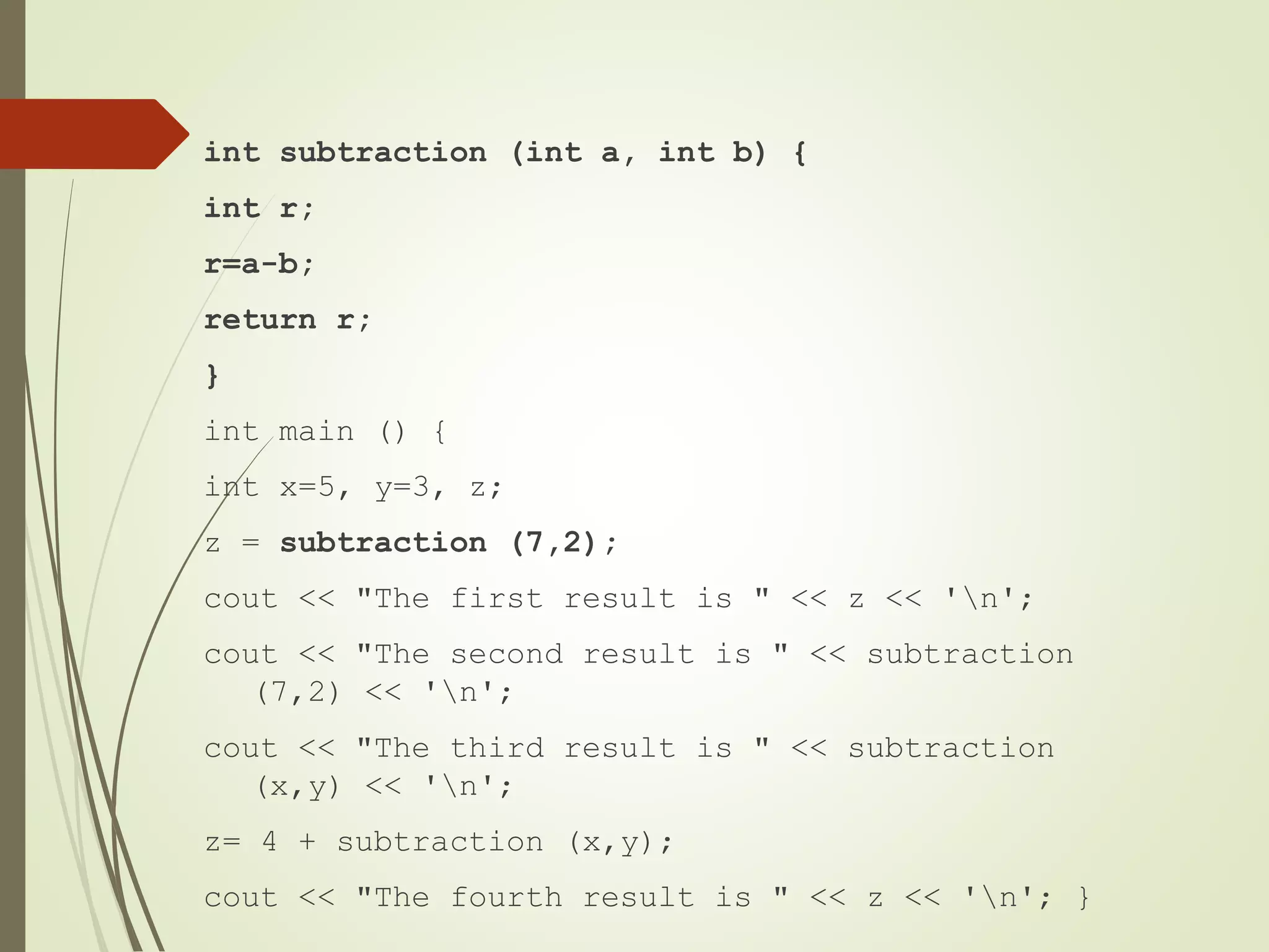 int subtraction (int a, int b) {
int r;
r=a-b;
return r;
}
int main () {
int x=5, y=3, z;
z = subtraction (7,2);
cout << "The first result is " << z << 'n';
cout << "The second result is " << subtraction
(7,2) << 'n';
cout << "The third result is " << subtraction
(x,y) << 'n';
z= 4 + subtraction (x,y);
cout << "The fourth result is " << z << 'n'; }
 