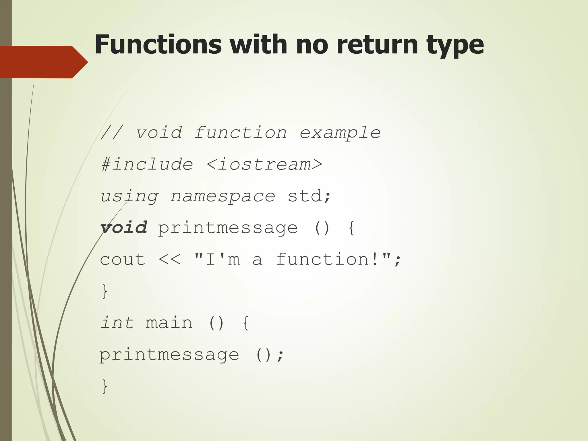 Functions with no return type
// void function example
#include <iostream>
using namespace std;
void printmessage () {
cout << "I'm a function!";
}
int main () {
printmessage ();
}
 