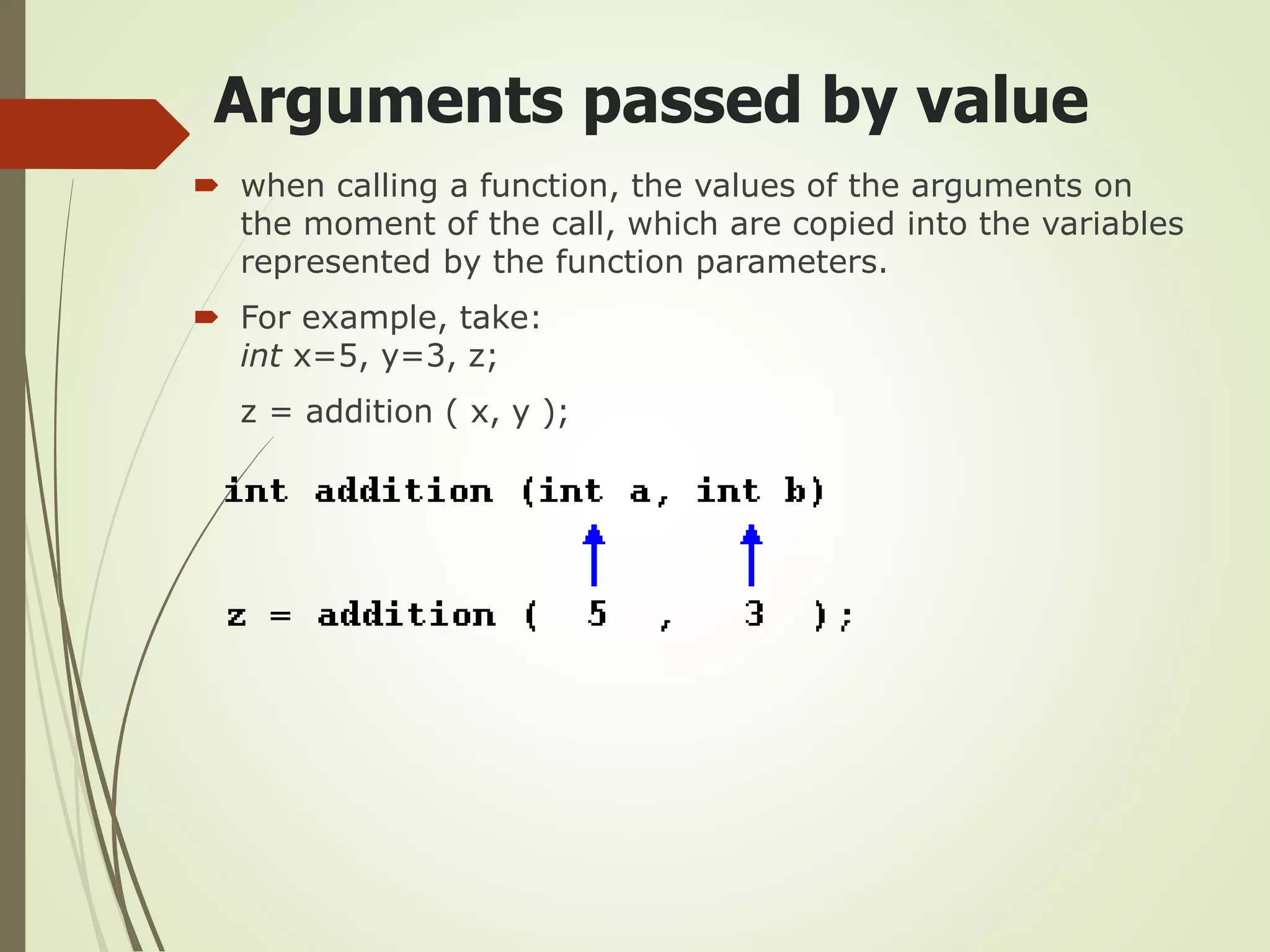 Arguments passed by value
 when calling a function, the values of the arguments on
the moment of the call, which are copied into the variables
represented by the function parameters.
 For example, take:
int x=5, y=3, z;
z = addition ( x, y );
 