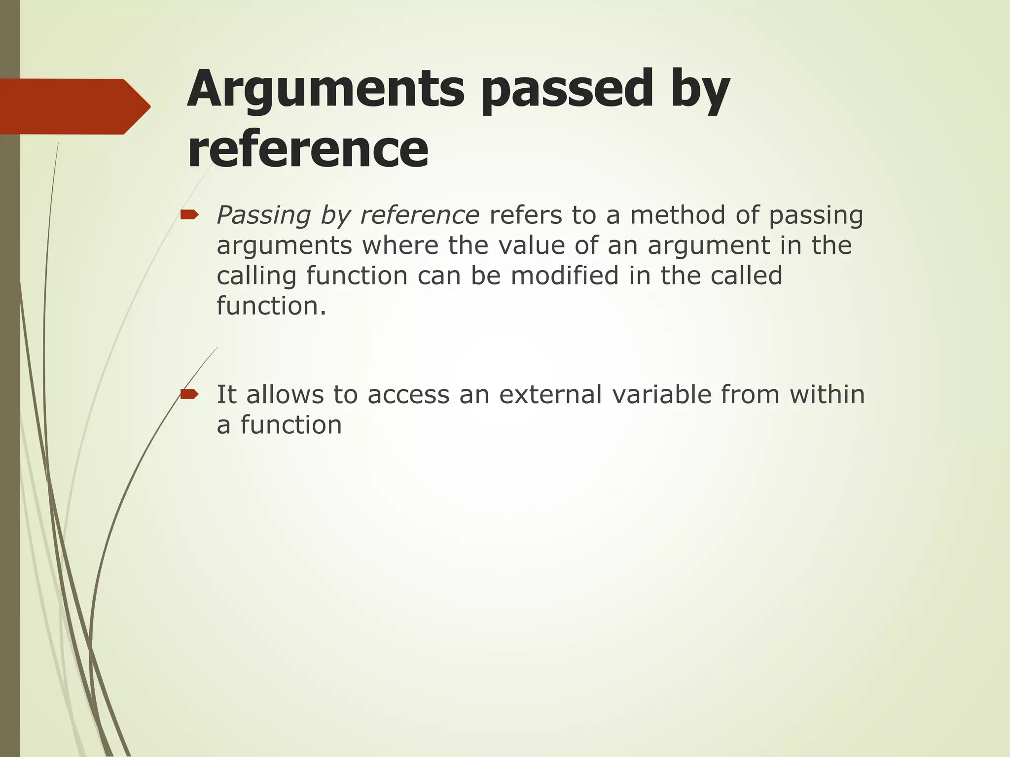 Arguments passed by
reference
 Passing by reference refers to a method of passing
arguments where the value of an argument in the
calling function can be modified in the called
function.
 It allows to access an external variable from within
a function
 