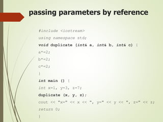 passing parameters by reference
#include <iostream>
using namespace std;
void duplicate (int& a, int& b, int& c) {
a*=2;
b*=2;
c*=2;
}
int main () {
int x=1, y=3, z=7;
duplicate (x, y, z);
cout << "x=" << x << ", y=" << y << ", z=" << z;
return 0;
}
 