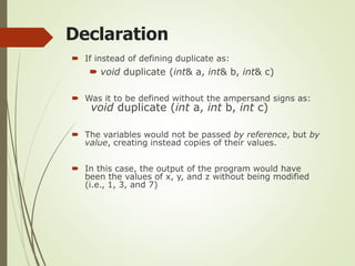 Declaration
 If instead of defining duplicate as:
 void duplicate (int& a, int& b, int& c)
 Was it to be defined without the ampersand signs as:
void duplicate (int a, int b, int c)
 The variables would not be passed by reference, but by
value, creating instead copies of their values.
 In this case, the output of the program would have
been the values of x, y, and z without being modified
(i.e., 1, 3, and 7)
 