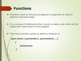 Functions
 Functions allow to structure programs in segments of code to
perform individual tasks.
 It is a group of statements that is given a name, and which can be
called from some point of the program.
 The most common syntax to define a function is:
type name ( parameter1, parameter2, ...)
{
statements
}
 
