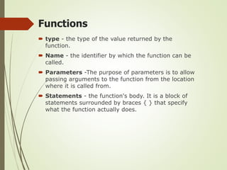  type - the type of the value returned by the
function.
 Name - the identifier by which the function can be
called.
 Parameters -The purpose of parameters is to allow
passing arguments to the function from the location
where it is called from.
 Statements - the function's body. It is a block of
statements surrounded by braces { } that specify
what the function actually does.
Functions
 