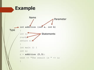 Example
int addition (int a, int b)
{
int r;
r=a+b;
return r;
}
int main () {
int z;
z = addition (5,3);
cout << "The result is " << z;
}
Type
Name
Parameter
Statements
 