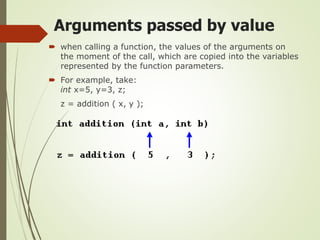 Arguments passed by value
 when calling a function, the values of the arguments on
the moment of the call, which are copied into the variables
represented by the function parameters.
 For example, take:
int x=5, y=3, z;
z = addition ( x, y );
 