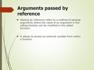 Arguments passed by
reference
 Passing by reference refers to a method of passing
arguments where the value of an argument in the
calling function can be modified in the called
function.
 It allows to access an external variable from within
a function
 