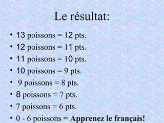 Le résultat:
• 13 poissons = 12 pts.
• 12 poissons = 11 pts.
• 11 poissons = 10 pts.
• 10 poissons = 9 pts.
• 9 poissons = 8 pts.
• 8 poissons = 7 pts.
• 7 poissons = 6 pts.
• 0 - 6 poissons = Apprenez le français!
 