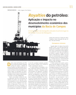 setembro
jornal dos economistas - setembro de 2004
                                                                                                                                                               11
          MONOGRAFIA              Carlos Augusto Góes Pacheco




                                                           Royalties do petróleo:
                                                           Aplicação e impacto no
                                                           desenvolvimento econômico dos
                                                           municípios da Bacia de Campos
                                                           O texto a seguir é da monografia colocada em primeiro lugar no
                                                           XIV Prêmio Corecon de Monografia.


                                                                                                          Campos dos Goytacazes, Casimiro de Abreu,
                                                                                                          Carapebus, Macaé, Quissamã, Rio das Os-
                                                                                                          tras e São João da Barra.

                                                                                                                 Discrepâncias e distorções

                                                                                                               Segundo dados da Agência Nacional do
                                                                                                                            1
                                                                                                          Petróleo (ANP) , no ano de 2003 foram dis-
                                                                                                          tribuídos R$ 4,396 bilhões, a título de royalties,
                                                                                                          entre todos os beneficiários destas indeniza-
                                                                                                          ções, quantia 37% maior que a arrecadada no
                                                                                                          ano anterior. Somente o Estado do Rio de
                                                                                                          Janeiro recebeu R$ 907,7 milhões, cerca de
                                                                                                          64,2% do total distribuído entre as unidades
                                                                                                          da Federação. Já para as participações especi-
                                                                                                          ais, o montante alcançou a cifra de R$ 4,997
                                                                                                          bilhões, sendo destinado ao Estado do Rio
                                                                                                          de Janeiro R$ 1,961 bilhão.


         D
                  esde a criação da Petrobras, em 1953,    vas são de a produção aumentar, gerando             O súbito aumento dos royalties e partici-
                  até as recentes descobertas realizadas   mais recursos, inclusive sob a forma de        pações especiais originou-se de uma conjun-
                  na Bacia de Campos, a indústria de       royalties e participações especiais.           ção de fatores. Um deles foi o deslocamen-
          petróleo brasileira vem apresentando um in-          Os royalties podem ser entendidos como     to da alíquota máxima de royalties (de 5% para
          contestável potencial para a promoção de ino-    uma compensação financeira devida, prin-       10%, do valor da produção), a partir da pro-
          vações nos diversos setores da indústria e, ao   cipalmente, a Estados e Municípios, pelos      mulgação da Lei nº 9.478/97. Além deste,
          mesmo tempo, na reprodução de renda e            concessionários de exploração e produção       houve uma elevação dos preços de referên-
          emprego, através de maciços investimentos e      de petróleo e gás natural. Já a participação   cia utilizados nos cálculos dos royalties que,
          seu impacto sobre as demais cadeias produti-     especial é um pagamento a que estão sujei-     após o decreto nº 2.705/98, passaram a va-
          vas, devido a seu efeito multiplicador.          tos os campos com grande volume de pro-        riar de acordo com os preços internacionais
              Sendo a necessidade contínua de esfor-       dução ou grande rentabilidade. Estes recur-    do petróleo e do gás natural, e com a
          ço exploratório uma das características da       sos, que se tornaram expressivos a partir de   flutuação do câmbio. Por fim, ocorreram
          indústria do petróleo, são esperados maio-       1998/1999, demonstraram-se fundamentais        aumentos na produção destes hidrocarbo-
          res investimentos no setor, a fim de garantir    para promover uma melhora na situação fis-     netos na Bacia de Campos, devido princi-
          o nível de reservas compatível com a pro-        cal do Estado e dos municípios fluminenses,    palmente à grande produtividade de cam-
          dução no longo prazo. Porém, com o de-           especialmente daqueles nove pertencentes à     pos gigantes, promovendo um crescimento
          senvolvimento de novas tecnologias e as          Zona de Produção Principal da Bacia de         espetacular das participações especiais.
          descobertas de novas jazidas, principalmen-      Campos (e que se constituem o foco deste            Destarte, as prefeituras viram-se com um
          te na plataforma continental, as expectati-      artigo): Armação de Búzios, Cabo Frio,         repentino crescimento de suas receitas, com
 