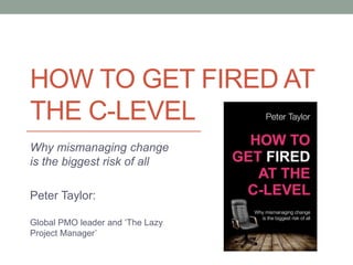 HOW TO GET FIRED AT
THE C-LEVEL
Why mismanaging change
is the biggest risk of all
Peter Taylor:
Global PMO leader and ‘The Lazy
Project Manager’
 