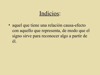 Indicios : aquel que tiene una relación causa-efecto con aquello que representa, de modo que el signo sirve para reconocer algo a partir de él. 