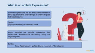 Syntax:
(Input parameters) ⇒ Statement block
What is a Lambda Expression?
Lambda expressions are the executable element of
LINQ equations that convert logic at runtime to pass
to the data source.
Async lambdas are lambda expressions that
incorporate asynchronous processing using the
async keyword.
Syntax:
Func<Task<string>> getWordAsync = async()⇒ “Simplilearn”;
 