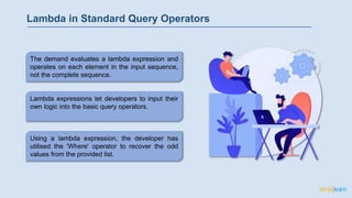 Lambda in Standard Query Operators
Using a lambda expression, the developer has
utilised the 'Where' operator to recover the odd
values from the provided list.
Lambda expressions let developers to input their
own logic into the basic query operators.
The demand evaluates a lambda expression and
operates on each element in the input sequence,
not the complete sequence.
 