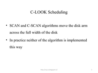 C-LOOK Scheduling


• SCAN and C-SCAN algorithms move the disk arm
  across the full width of the disk
• In practice neither of the algorithm is implemented
  this way




                       http://raj-os.blogspot.in/       1
 