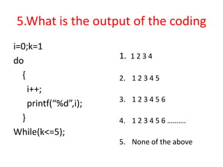 5.What is the output of the coding
i=0;k=1
do
{
i++;
printf(“%d”,i);
}
While(k<=5);
1. 1 2 3 4
2. 1 2 3 4 5
3. 1 2 3 4 5 6
4. 1 2 3 4 5 6 ……….
5. None of the above
 