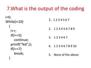7.What is the output of the coding
i=0;
While(i<10)
{
i++;
if(i==5)
continue;
printf(“%d”,i);
if(i==7)
break;
}
1. 1 2 3 4 5 6 7
2. 1 2 3 4 5 6 7 8 9
3. 1 2 3 4 6 7
4. 1 2 3 4 6 7 8 9 10
5. None of the above
 