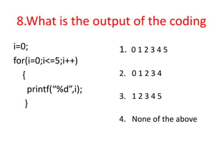 8.What is the output of the coding
i=0;
for(i=0;i<=5;i++)
{
printf(“%d”,i);
}
1. 0 1 2 3 4 5
2. 0 1 2 3 4
3. 1 2 3 4 5
4. None of the above
 