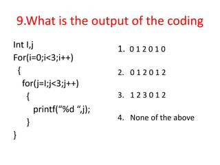 9.What is the output of the coding
Int I,j
For(i=0;i<3;i++)
{
for(j=I;j<3;j++)
{
printf(“%d “,j);
}
}
1. 0 1 2 0 1 0
2. 0 1 2 0 1 2
3. 1 2 3 0 1 2
4. None of the above
 