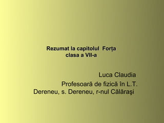 Rezumat la capitolul Forţa
         clasa a VII-a


                      Luca Claudia
         Profesoară de fizică în L.T.
Dereneu, s. Dereneu, r-nul Călăraşi
 