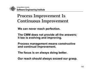 Carnegie Mellon University

Software Engineering Institute

 Process Improvement Is
 Continuous Improvement
  We can never reach perfection.

  The CMM does not provide all the answers;
  it too is evolving and improving.

  Process management means constructive
  and continual improvement.

  The focus is on always doing better.

  Our reach should always exceed our grasp.

                                              142