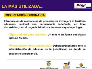 LA MÁS UTILIZADA...
IMPORTACIÓN ORDINARIA
Introducción de mercancías de procedencia extranjera al territorio
aduanero nacional con permanencia indefinida, en libre
disposición, con el pago de tributos aduaneros a que haya lugar.

Oportunidad para declarar: Un mes o en forma anticipada
máximo 15 días.

Presentación de la declaración: Deberá presentarse ante la
administración de aduanas de la jurisdicción en donde se
encuentre la mercancía.

MINISTERIO DE COMERCIO, INDUSTRIA Y TURISMO

 