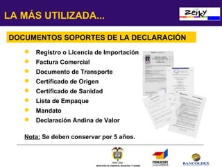 LA MÁS UTILIZADA...
DOCUMENTOS SOPORTES DE LA DECLARACIÓN
 Registro o Licencia de Importación
 Factura Comercial
 Documento de Transporte
 Certificado de Origen
 Certificado de Sanidad
 Lista de Empaque
 Mandato
 Declaración Andina de Valor
Nota: Se deben conservar por 5 años.

MINISTERIO DE COMERCIO, INDUSTRIA Y TURISMO

 
