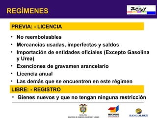 REGÍMENES
PREVIA: - LICENCIA
• No reembolsables
• Mercancías usadas, imperfectas y saldos
• Importación de entidades oficiales (Excepto Gasolina
y Urea)
• Exenciones de gravamen arancelario
• Licencia anual
• Las demás que se encuentren en este régimen
LIBRE: - REGISTRO
• Bienes nuevos y que no tengan ninguna restricción

MINISTERIO DE COMERCIO, INDUSTRIA Y TURISMO

 