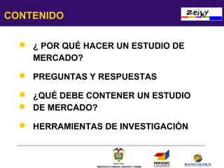 CONTENIDO
 ¿ POR QUÉ HACER UN ESTUDIO DE
MERCADO?
 PREGUNTAS Y RESPUESTAS
 ¿QUÉ DEBE CONTENER UN ESTUDIO
 DE MERCADO?
 HERRAMIENTAS DE INVESTIGACIÓN

MINISTERIO DE COMERCIO, INDUSTRIA Y TURISMO

 