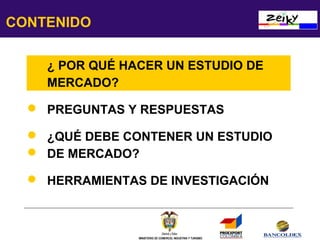 CONTENIDO
 ¿ POR QUÉ HACER UN ESTUDIO DE
MERCADO?
 PREGUNTAS Y RESPUESTAS
 ¿QUÉ DEBE CONTENER UN ESTUDIO
 DE MERCADO?
 HERRAMIENTAS DE INVESTIGACIÓN

MINISTERIO DE COMERCIO, INDUSTRIA Y TURISMO

 