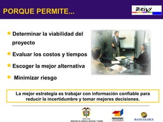 PORQUE PERMITE...
Determinar la viabilidad del
proyecto
Evaluar los costos y tiempos
Escoger la mejor alternativa
 Minimizar riesgo
La mejor estrategia es trabajar con información confiable para
reducir la incertidumbre y tomar mejores decisiones.

MINISTERIO DE COMERCIO, INDUSTRIA Y TURISMO

 