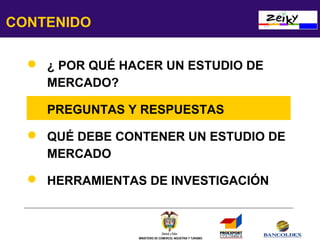 CONTENIDO
 ¿ POR QUÉ HACER UN ESTUDIO DE
MERCADO?
 PREGUNTAS Y RESPUESTAS
 QUÉ DEBE CONTENER UN ESTUDIO DE
MERCADO
 HERRAMIENTAS DE INVESTIGACIÓN

MINISTERIO DE COMERCIO, INDUSTRIA Y TURISMO

 