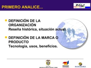 PRIMERO ANALICE...
 DEFINICIÓN DE LA
ORGANIZACIÓN
Reseña histórica, situación actual.
 DEFINICIÓN DE LA MARCA O
PRODUCTO
Tecnología, usos, beneficios.

MINISTERIO DE COMERCIO, INDUSTRIA Y TURISMO

 
