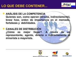 LO QUE DEBE CONTENER...
 ANÁLISIS DE LA COMPETENCIA
Quienes son, como operan (directa, indirectamente),
know how, orden de importancia en el mercado,
fortalezas y debilidades.
 CANALES DE DISTRIBUCIÓN
¿Cómo es mejor llegar?. A través de un
representante, agente, directa o indirectamente al
minorista o mayorista.

MINISTERIO DE COMERCIO, INDUSTRIA Y TURISMO

 