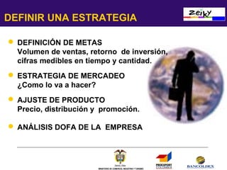 DEFINIR UNA ESTRATEGIA
 DEFINICIÓN DE METAS
Volumen de ventas, retorno de inversión,
cifras medibles en tiempo y cantidad.
 ESTRATEGIA DE MERCADEO
¿Como lo va a hacer?
 AJUSTE DE PRODUCTO
Precio, distribución y promoción.
 ANÁLISIS DOFA DE LA EMPRESA

MINISTERIO DE COMERCIO, INDUSTRIA Y TURISMO

 