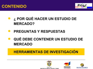 CONTENIDO
 ¿ POR QUÉ HACER UN ESTUDIO DE
MERCADO?
 PREGUNTAS Y RESPUESTAS
 QUÉ DEBE CONTENER UN ESTUDIO DE
MERCADO
 HERRAMIENTAS DE INVESTIGACIÓN

MINISTERIO DE COMERCIO, INDUSTRIA Y TURISMO

 