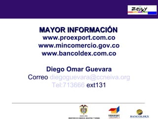 MAYOR INFORMACIÓN

www.proexport.com.co
www.mincomercio.gov.co
www.bancoldex.com.co
Diego Omar Guevara
Correo diegoguevara@ccneiva.org
Tel:713666 ext131

INFORMACION Y SERVICIOS DE COMERCIO EXTERIOR
RESERVADOS TODOS LOS DERECHOS DE AUTOR
PROEXPORT - COLOMBIA 2002
MINISTERIO DE COMERCIO, INDUSTRIA Y TURISMO

 