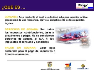 ¿QUÉ ES …
LEVANTE: Acto mediante el cual la autoridad aduanera permite la libre
disposición de una mercancía, previo al cumplimiento de los requisitos
legales

DERECHOS DE ADUANA: Son todos
los impuestos, contribuciones, tasas y
gravámenes a pagar. No se consideran
derechos de aduana, el IVA, ni los
impuestos al consumo y sanciones
VALOR EN ADUANA: Valor base
declarado para el pago de impuestos o
tributos aduaneros

MINISTERIO DE COMERCIO, INDUSTRIA Y TURISMO

 