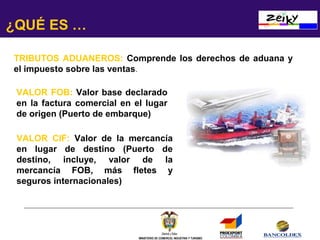 ¿QUÉ ES …
TRIBUTOS ADUANEROS: Comprende los derechos de aduana y
el impuesto sobre las ventas.
VALOR FOB: Valor base declarado
en la factura comercial en el lugar
de origen (Puerto de embarque)
VALOR CIF: Valor de la mercancía
en lugar de destino (Puerto de
destino, incluye, valor de la
mercancía FOB, más fletes y
seguros internacionales)

MINISTERIO DE COMERCIO, INDUSTRIA Y TURISMO

 
