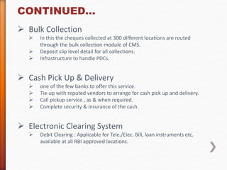 CONTINUED… 
 Bulk Collection 
 In this the cheques collected at 300 different locations are routed 
through the bulk collection module of CMS. 
 Deposit slip level detail for all collections. 
 Infrastructure to handle PDCs. 
 Cash Pick Up & Delivery 
 one of the few banks to offer this service. 
 Tie-up with reputed vendors to arrange for cash pick up and delivery. 
 Call pickup service , as & when required. 
 Complete security & insurance of the cash. 
 Electronic Clearing System 
 Debit Clearing : Applicable for Tele./Elec. Bill, loan instruments etc. 
available at all RBI approved locations. 
 