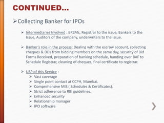 CONTINUED… 
Collecting Banker for IPOs 
 Intermediaries Involved : BRLMs, Registrar to the issue, Bankers to the 
Issue, Auditors of the company, underwriters to the issue. 
 Banker’s role in the process: Dealing with the escrow account, collecting 
cheques & DDs from bidding members on the same day, security of Bid 
Forms Received, preparation of banking schedule, handing over BAF to 
Schedule Registrar, cleaning of cheques, final certificate to registrar. 
 USP of this Service : 
 Vast coverage 
 Single point contact at CCPH, Mumbai. 
 Comprehensive MIS ( Schedules & Certificates). 
 Strict adherence to RBI guidelines. 
 Enhanced security 
 Relationship manager 
 IPO software 
 