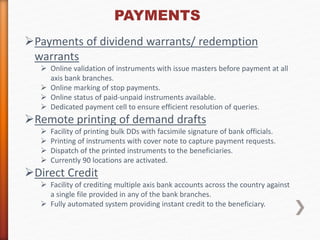 PAYMENTS 
Payments of dividend warrants/ redemption 
warrants 
 Online validation of instruments with issue masters before payment at all 
axis bank branches. 
 Online marking of stop payments. 
 Online status of paid-unpaid instruments available. 
 Dedicated payment cell to ensure efficient resolution of queries. 
Remote printing of demand drafts 
 Facility of printing bulk DDs with facsimile signature of bank officials. 
 Printing of instruments with cover note to capture payment requests. 
 Dispatch of the printed instruments to the beneficiaries. 
 Currently 90 locations are activated. 
Direct Credit 
 Facility of crediting multiple axis bank accounts across the country against 
a single file provided in any of the bank branches. 
 Fully automated system providing instant credit to the beneficiary. 
 