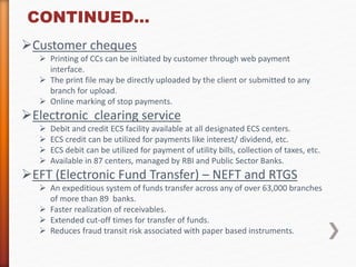 CONTINUED… 
Customer cheques 
 Printing of CCs can be initiated by customer through web payment 
interface. 
 The print file may be directly uploaded by the client or submitted to any 
branch for upload. 
 Online marking of stop payments. 
Electronic clearing service 
 Debit and credit ECS facility available at all designated ECS centers. 
 ECS credit can be utilized for payments like interest/ dividend, etc. 
 ECS debit can be utilized for payment of utility bills, collection of taxes, etc. 
 Available in 87 centers, managed by RBI and Public Sector Banks. 
EFT (Electronic Fund Transfer) – NEFT and RTGS 
 An expeditious system of funds transfer across any of over 63,000 branches 
of more than 89 banks. 
 Faster realization of receivables. 
 Extended cut-off times for transfer of funds. 
 Reduces fraud transit risk associated with paper based instruments. 
 