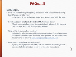 FAQs…!! 
PAYMENTS 
• Does our company require opening an account with Axis Bank for availing 
Cash Management Services? 
• In Payments, it is mandatory to open a current account with the Bank. 
• How long does it take to start with the CMS from Axis Bank? 
• After the receipt of complete documentation it takes only 2-3 working 
days to begin with Cash Management Services. 
• What is the documentation required? 
• Individual products require different documentation. Specially designed 
documents to reduce your executive time spent on the documentation. 
You can send an email to cash.management@axisbank.com 
• Are the reports available on the internet? 
• By using our highly secured WEB CMS and iconnect Modules you can 
access detailed information about your financial transactions. 
 