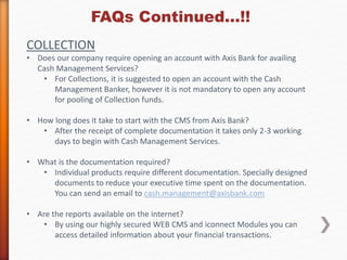 FAQs Continued…!! 
COLLECTION 
• Does our company require opening an account with Axis Bank for availing 
Cash Management Services? 
• For Collections, it is suggested to open an account with the Cash 
Management Banker, however it is not mandatory to open any account 
for pooling of Collection funds. 
• How long does it take to start with the CMS from Axis Bank? 
• After the receipt of complete documentation it takes only 2-3 working 
days to begin with Cash Management Services. 
• What is the documentation required? 
• Individual products require different documentation. Specially designed 
documents to reduce your executive time spent on the documentation. 
You can send an email to cash.management@axisbank.com 
• Are the reports available on the internet? 
• By using our highly secured WEB CMS and iconnect Modules you can 
access detailed information about your financial transactions. 
 