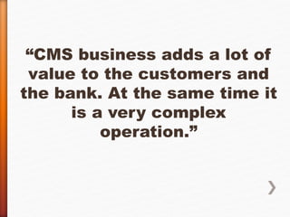 “CMS business adds a lot of 
value to the customers and 
the bank. At the same time it 
is a very complex 
operation.” 
 