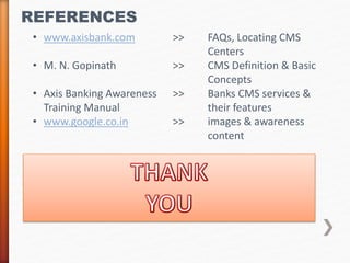 REFERENCES 
• www.axisbank.com >> FAQs, Locating CMS 
Centers 
• M. N. Gopinath >> CMS Definition & Basic 
Concepts 
• Axis Banking Awareness >> Banks CMS services & 
Training Manual their features 
• www.google.co.in >> images & awareness 
content 
