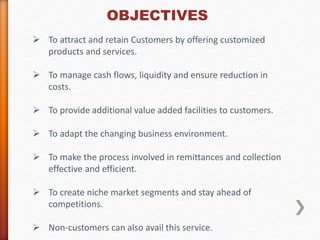 OBJECTIVES 
 To attract and retain Customers by offering customized 
products and services. 
 To manage cash flows, liquidity and ensure reduction in 
costs. 
 To provide additional value added facilities to customers. 
 To adapt the changing business environment. 
 To make the process involved in remittances and collection 
effective and efficient. 
 To create niche market segments and stay ahead of 
competitions. 
 Non-customers can also avail this service. 
 
