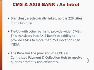 CMS & AXIS BANK : An Intro! 
 Branches , electronically linked, across 226 cities 
in the country. 
 Tie-Up with other banks to provide wider CMSs. 
This translates into AXIS Bank’s capability to 
provide CMSs to more than 2500 locations pan 
INDIA. 
 The Bank has the provision of CCPH i.e. 
Centralized Payment & Collection Hub to resolve 
queries promptly and efficiently. 
 