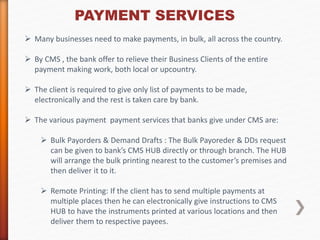 PAYMENT SERVICES 
 Many businesses need to make payments, in bulk, all across the country. 
 By CMS , the bank offer to relieve their Business Clients of the entire 
payment making work, both local or upcountry. 
 The client is required to give only list of payments to be made, 
electronically and the rest is taken care by bank. 
 The various payment payment services that banks give under CMS are: 
 Bulk Payorders & Demand Drafts : The Bulk Payoreder & DDs request 
can be given to bank’s CMS HUB directly or through branch. The HUB 
will arrange the bulk printing nearest to the customer’s premises and 
then deliver it to it. 
 Remote Printing: If the client has to send multiple payments at 
multiple places then he can electronically give instructions to CMS 
HUB to have the instruments printed at various locations and then 
deliver them to respective payees. 
 