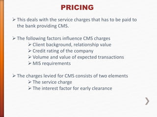 PRICING 
 This deals with the service charges that has to be paid to 
the bank providing CMS. 
 The following factors influence CMS charges 
 Client background, relationship value 
 Credit rating of the company 
 Volume and value of expected transactions 
 MIS requirements 
 The charges levied for CMS consists of two elements 
 The service charge 
 The interest factor for early clearance 
 